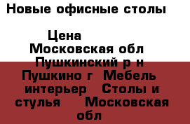 Новые офисные столы. › Цена ­ 15 000 - Московская обл., Пушкинский р-н, Пушкино г. Мебель, интерьер » Столы и стулья   . Московская обл.